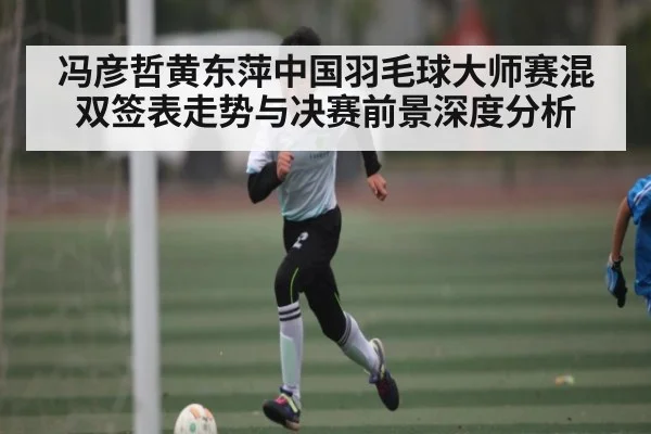 冯彦哲黄东萍中国羽毛球大师赛混双签表走势与决赛前景深度分析