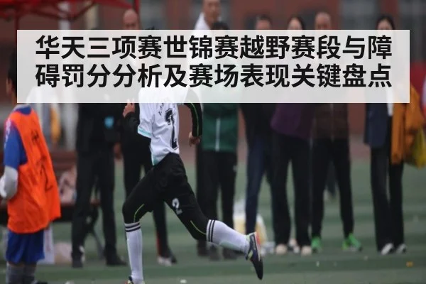 华天三项赛世锦赛越野赛段与障碍罚分分析及赛场表现关键盘点