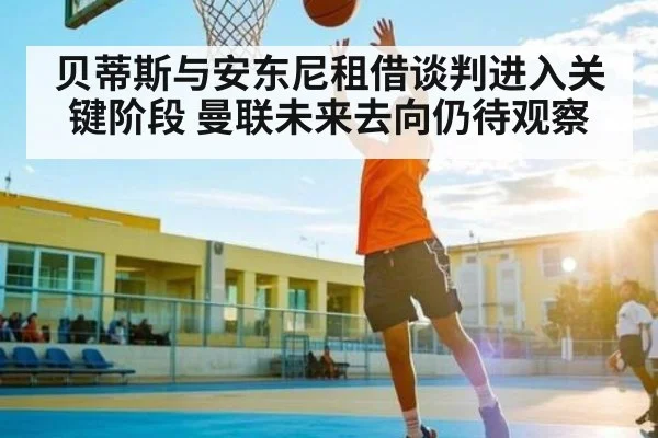 贝蒂斯与安东尼租借谈判进入关键阶段 曼联未来去向仍待观察